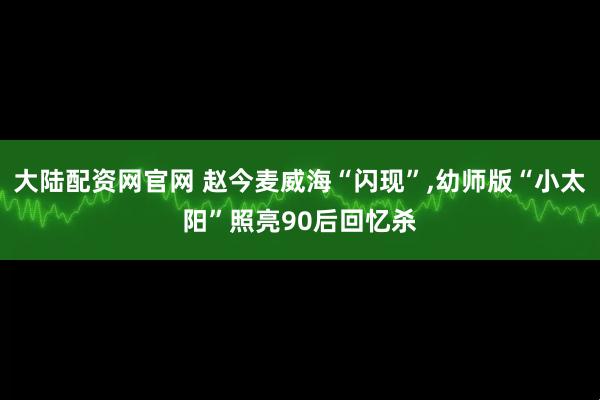 大陆配资网官网 赵今麦威海“闪现”,幼师版“小太阳”照亮90后回忆杀