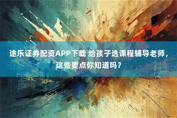 途乐证券配资APP下载 给孩子选课程辅导老师，这些要点你知道吗？