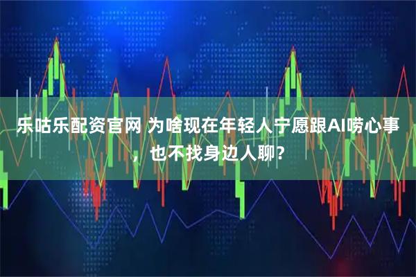 乐咕乐配资官网 为啥现在年轻人宁愿跟AI唠心事，也不找身边人聊？