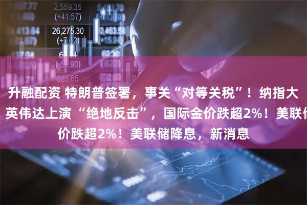 升融配资 特朗普签署,事关“对等关税”!纳指大逆转,特斯拉、英伟达上演 “绝地反击”,国际金价跌超2%!美联储降息,新消息
