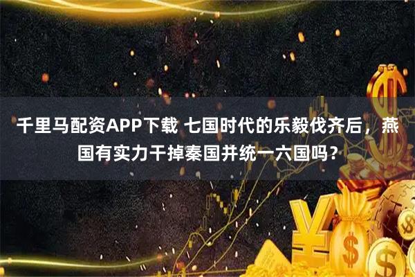 千里马配资APP下载 七国时代的乐毅伐齐后，燕国有实力干掉秦国并统一六国吗？
