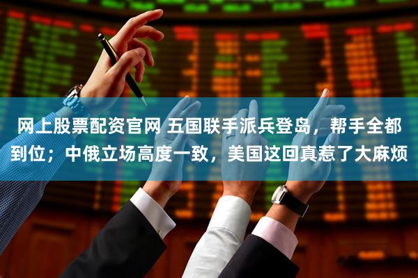 网上股票配资官网 五国联手派兵登岛，帮手全都到位；中俄立场高度一致，美国这回真惹了大麻烦