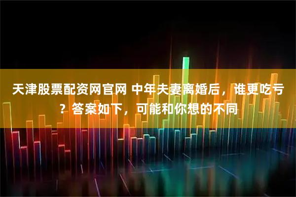 天津股票配资网官网 中年夫妻离婚后，谁更吃亏？答案如下，可能和你想的不同
