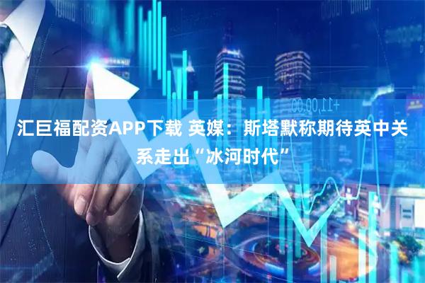 汇巨福配资APP下载 英媒：斯塔默称期待英中关系走出“冰河时代”