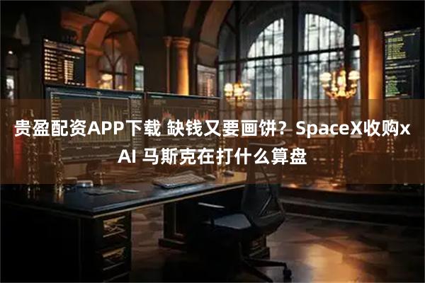 贵盈配资APP下载 缺钱又要画饼？SpaceX收购xAI 马斯克在打什么算盘