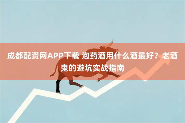 成都配资网APP下载 泡药酒用什么酒最好？老酒鬼的避坑实战指南