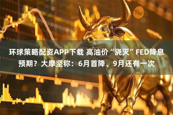 环球策略配资APP下载 高油价“浇灭”FED降息预期？大摩坚称：6月首降、9月还有一次