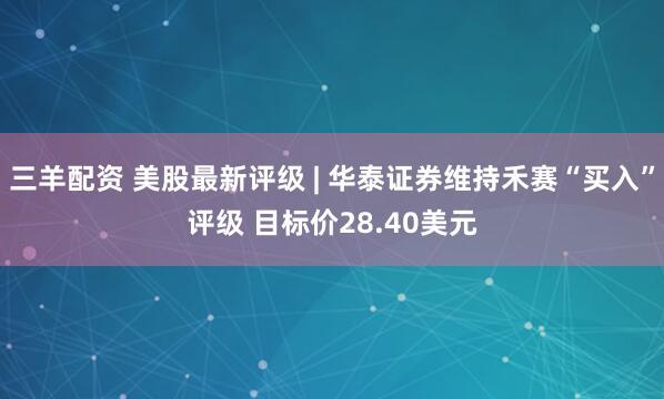 三羊配资 美股最新评级 | 华泰证券维持禾赛“买入”评级 目标价28.40美元