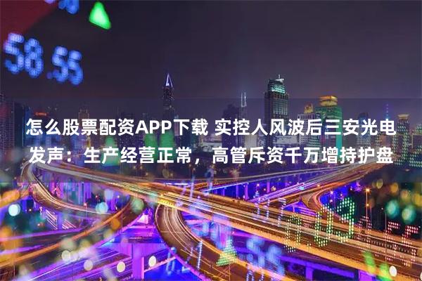 怎么股票配资APP下载 实控人风波后三安光电发声：生产经营正常，高管斥资千万增持护盘