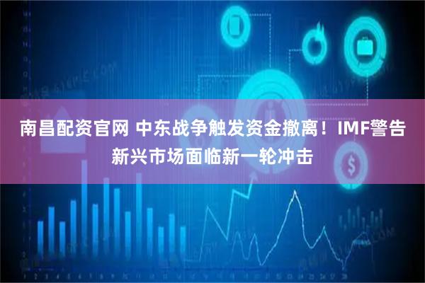 南昌配资官网 中东战争触发资金撤离！IMF警告新兴市场面临新一轮冲击