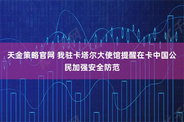天金策略官网 我驻卡塔尔大使馆提醒在卡中国公民加强安全防范