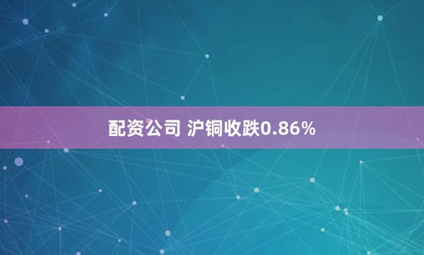 配资公司 沪铜收跌0.86%