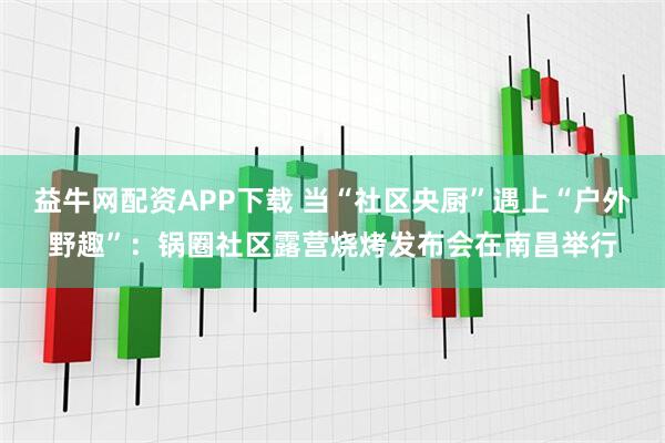 益牛网配资APP下载 当“社区央厨”遇上“户外野趣”：锅圈社区露营烧烤发布会在南昌举行