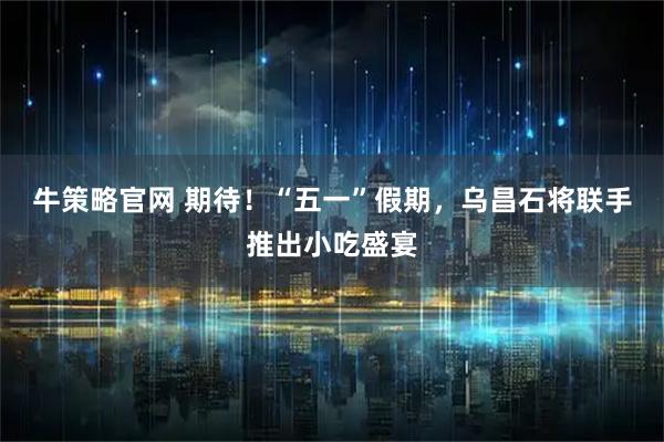 牛策略官网 期待！“五一”假期，乌昌石将联手推出小吃盛宴