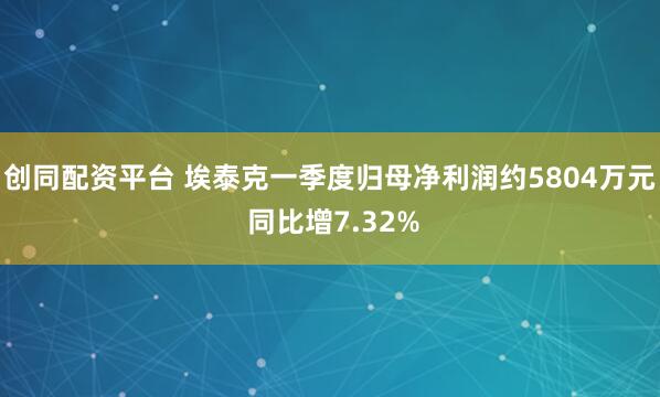创同配资平台 埃泰克一季度归母净利润约5804万元 同比增7.32%