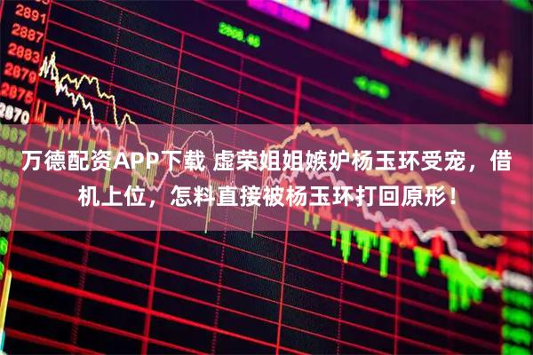 万德配资APP下载 虚荣姐姐嫉妒杨玉环受宠，借机上位，怎料直接被杨玉环打回原形！