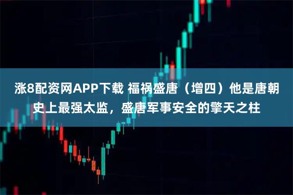 涨8配资网APP下载 福祸盛唐（增四）他是唐朝史上最强太监，盛唐军事安全的擎天之柱