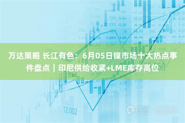 万达策略 长江有色：6月05日镍市场十大热点事件盘点｜印尼供给收紧+LME库存高位