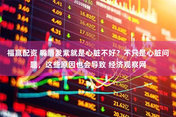 福赢配资 嘴唇发紫就是心脏不好？不只是心脏问题，这些原因也会导致 经济观察网