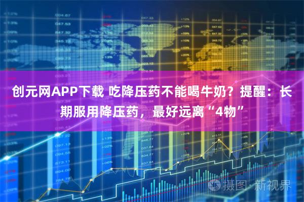 创元网APP下载 吃降压药不能喝牛奶？提醒：长期服用降压药，最好远离“4物”