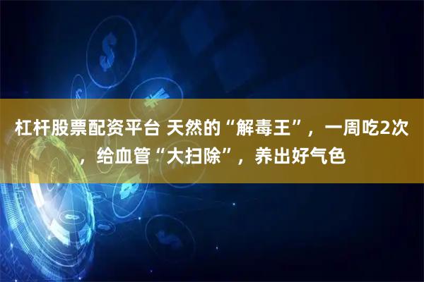 杠杆股票配资平台 天然的“解毒王”，一周吃2次，给血管“大扫除”，养出好气色