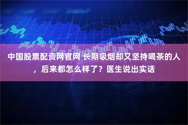 中国股票配资网官网 长期吸烟却又坚持喝茶的人，后来都怎么样了？医生说出实话