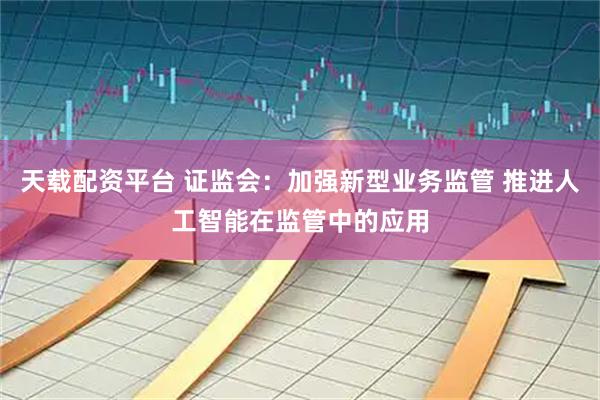 天载配资平台 证监会：加强新型业务监管 推进人工智能在监管中的应用