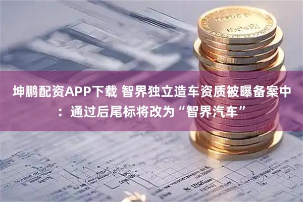 坤鹏配资APP下载 智界独立造车资质被曝备案中：通过后尾标将改为“智界汽车”